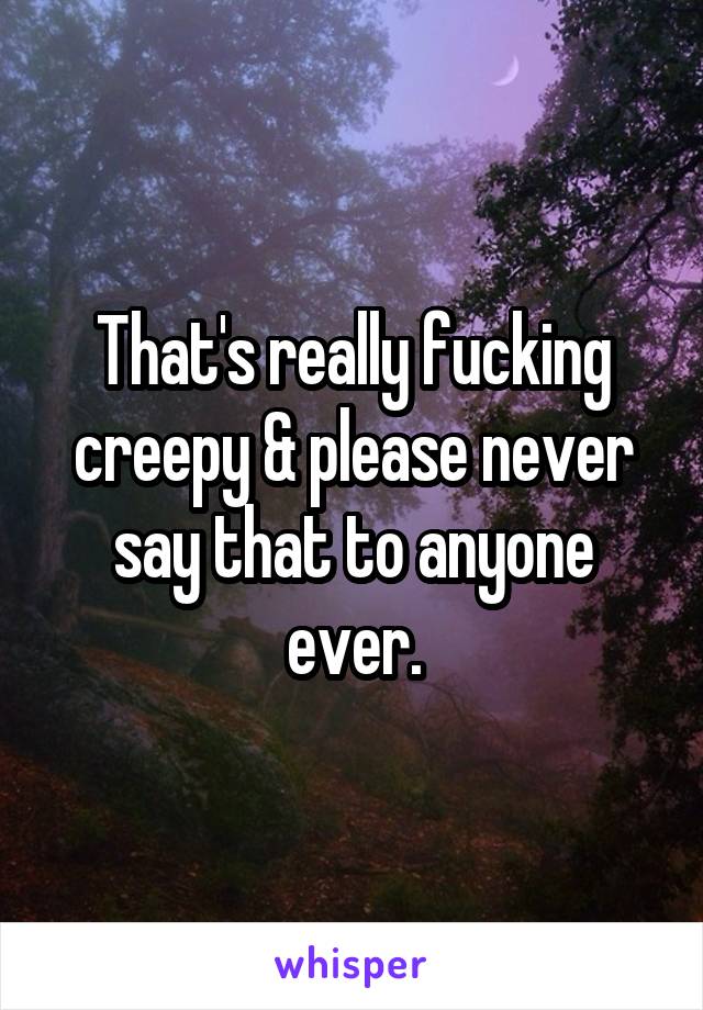 That's really fucking creepy & please never say that to anyone ever.