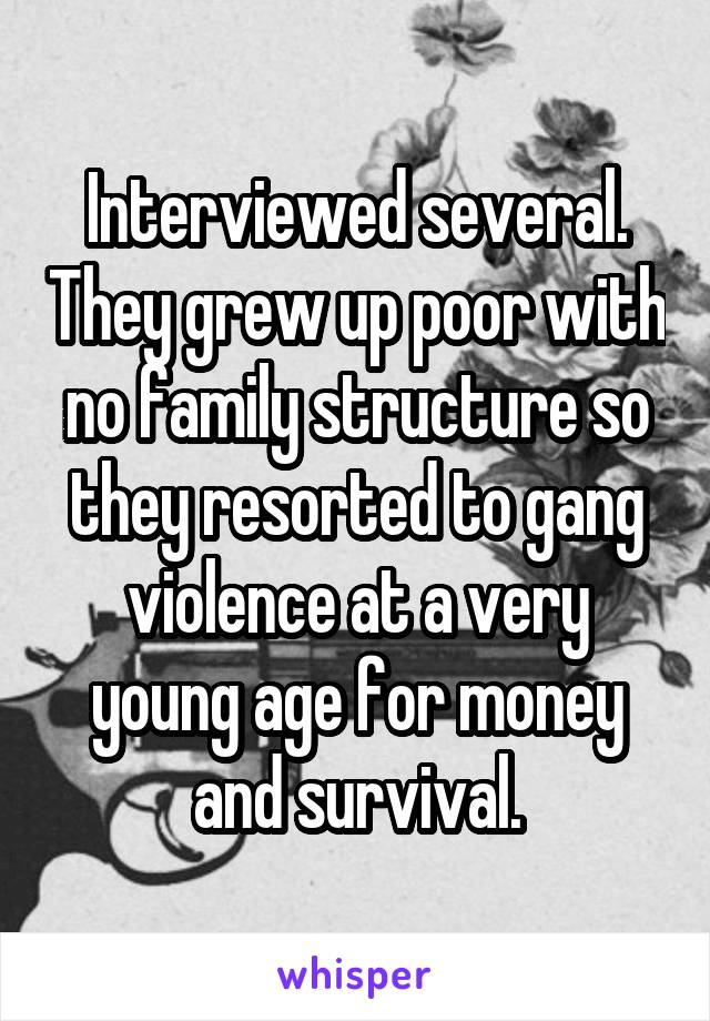 Interviewed several. They grew up poor with no family structure so they resorted to gang violence at a very young age for money and survival.