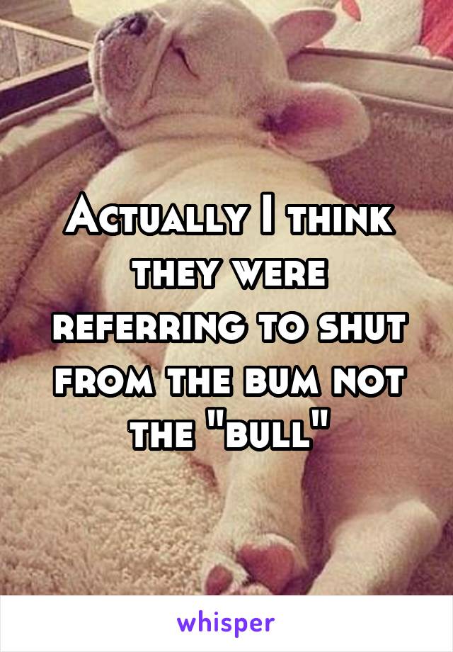 Actually I think they were referring to shut from the bum not the "bull"