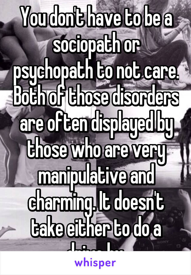 You don't have to be a sociopath or psychopath to not care. Both of those disorders are often displayed by those who are very manipulative and charming. It doesn't take either to do a drive by.