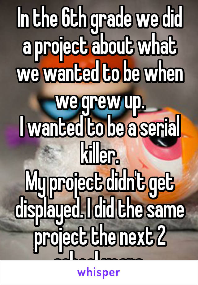 In the 6th grade we did a project about what we wanted to be when we grew up.
I wanted to be a serial killer.
My project didn't get displayed. I did the same project the next 2 school years.