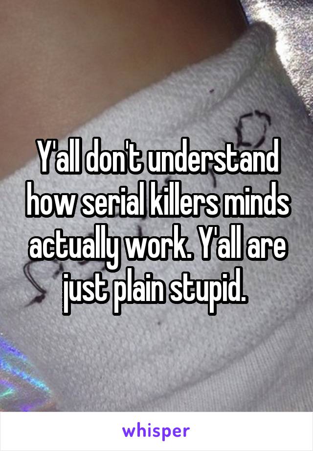 Y'all don't understand how serial killers minds actually work. Y'all are just plain stupid. 