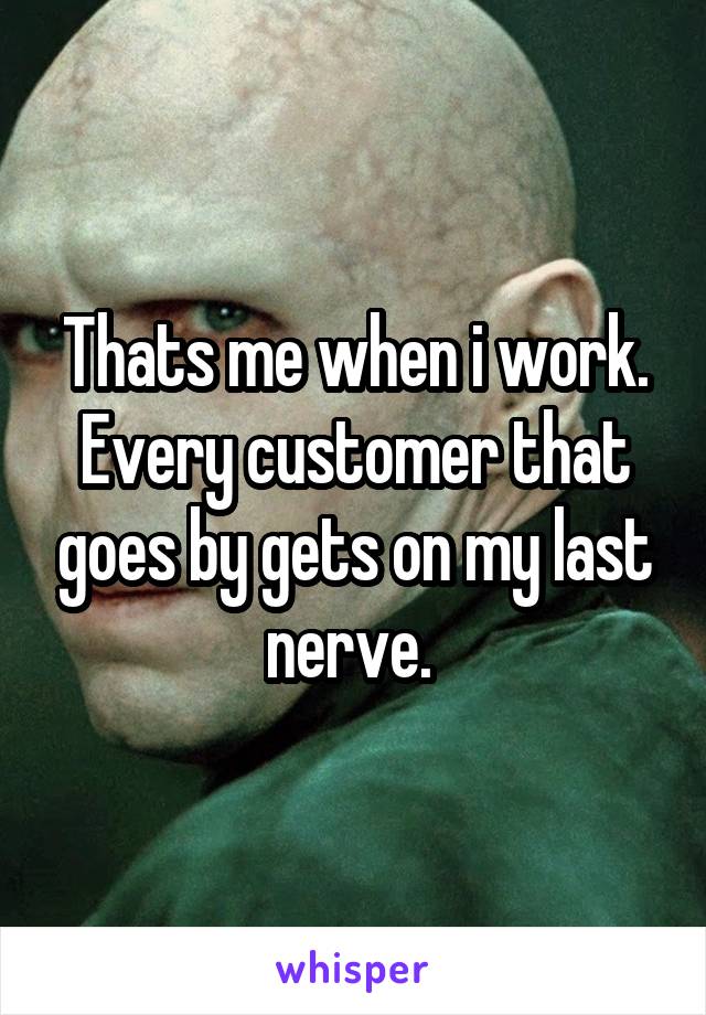 Thats me when i work. Every customer that goes by gets on my last nerve. 