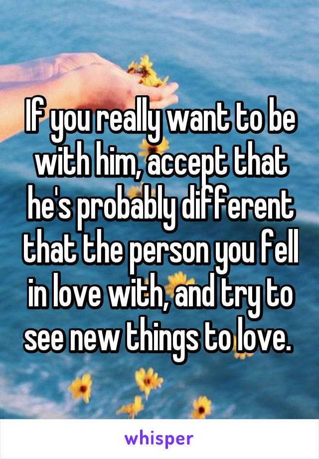 If you really want to be with him, accept that he's probably different that the person you fell in love with, and try to see new things to love. 