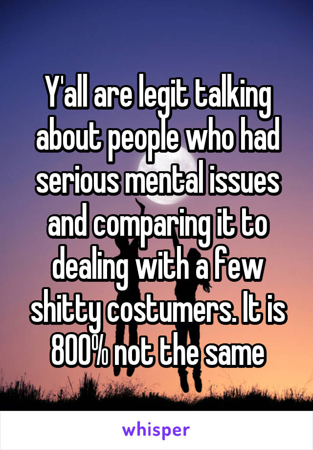 Y'all are legit talking about people who had serious mental issues and comparing it to dealing with a few shitty costumers. It is 800% not the same