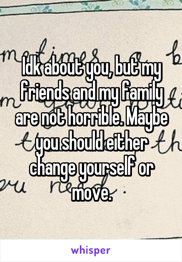 Idk about you, but my friends and my family are not horrible. Maybe you should either change yourself or move.