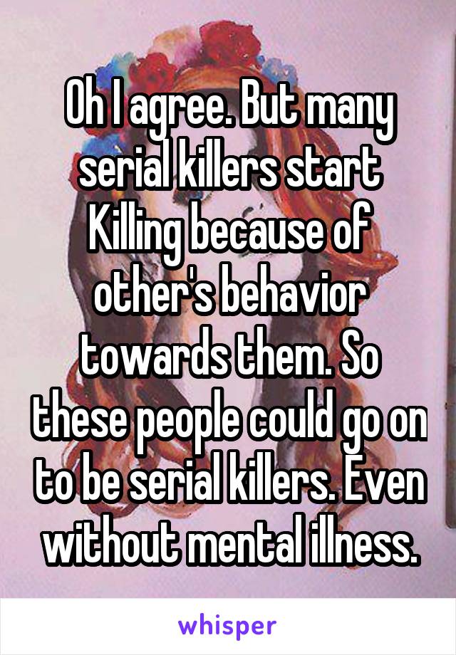 Oh I agree. But many serial killers start Killing because of other's behavior towards them. So these people could go on to be serial killers. Even without mental illness.