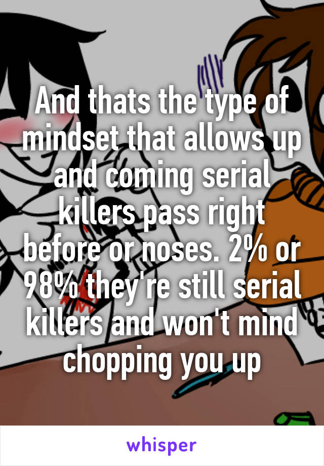 And thats the type of mindset that allows up and coming serial killers pass right before or noses. 2% or 98% they're still serial killers and won't mind chopping you up