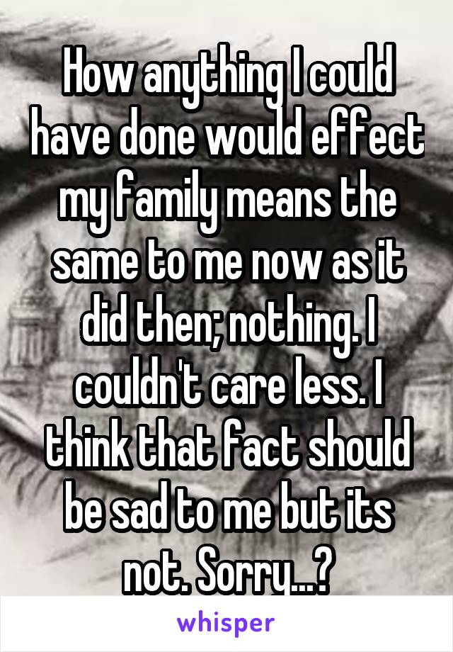 How anything I could have done would effect my family means the same to me now as it did then; nothing. I couldn't care less. I think that fact should be sad to me but its not. Sorry...?