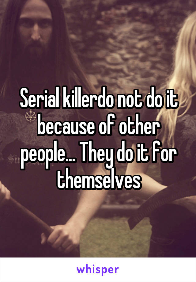 Serial killerdo not do it because of other people... They do it for themselves