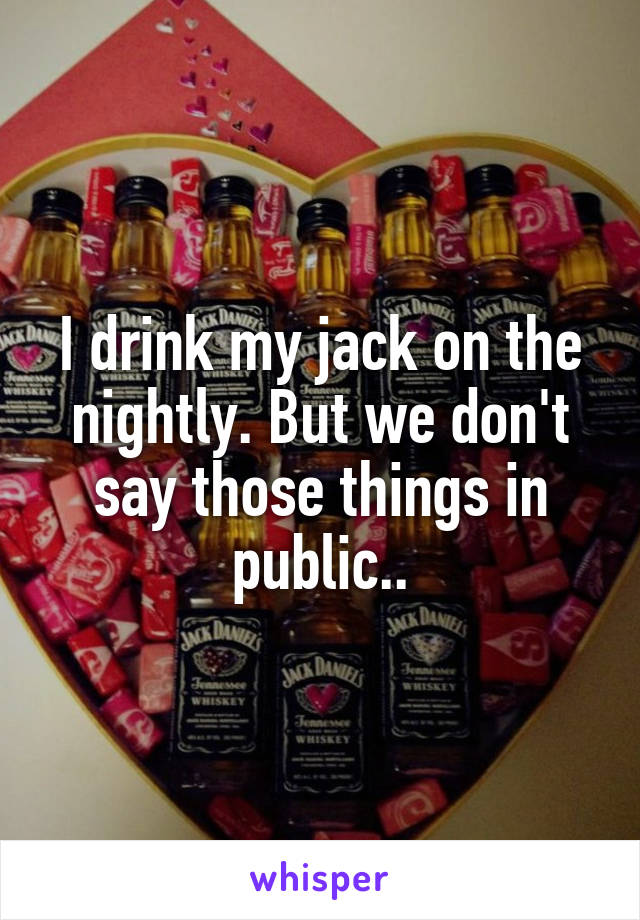 I drink my jack on the nightly. But we don't say those things in public..