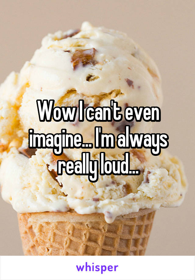Wow I can't even imagine... I'm always really loud...