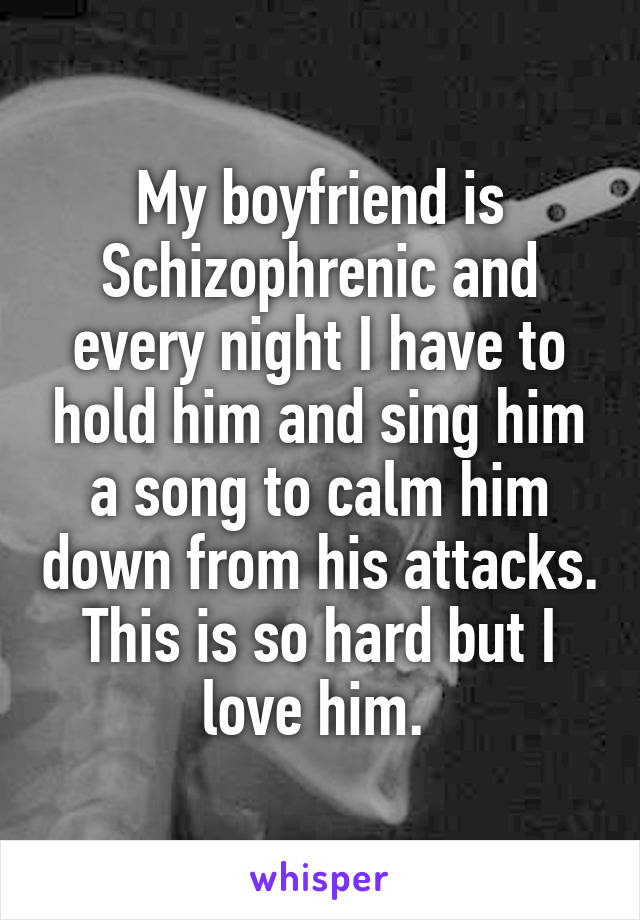 My boyfriend is Schizophrenic and every night I have to hold him and sing him a song to calm him down from his attacks. This is so hard but I love him. 