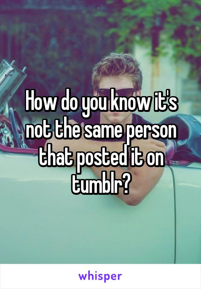 How do you know it's not the same person that posted it on tumblr?