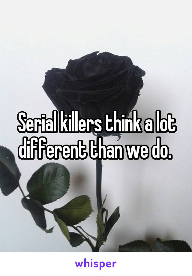 Serial killers think a lot different than we do. 