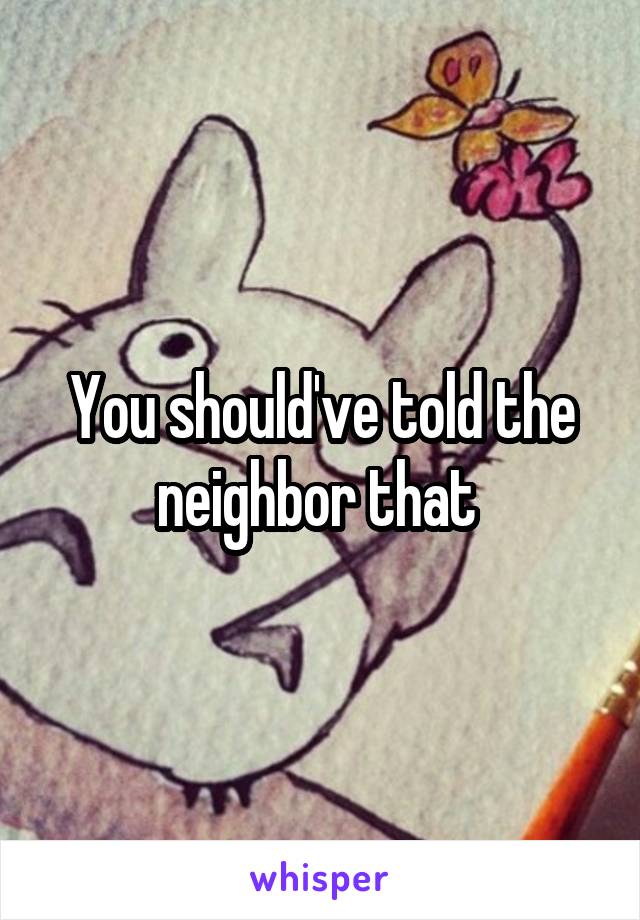 You should've told the neighbor that 