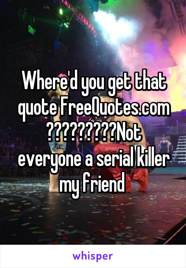 Where'd you get that quote FreeQuotes.com
?????????Not everyone a serial killer my friend 