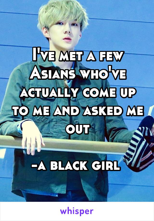 I've met a few Asians who've actually come up to me and asked me out

-a black girl 