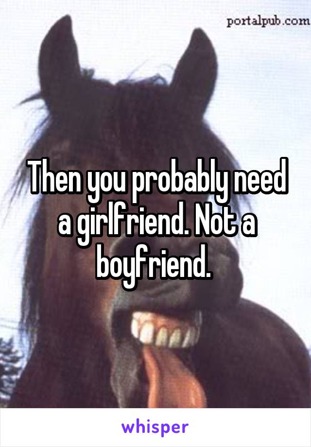 Then you probably need a girlfriend. Not a boyfriend. 
