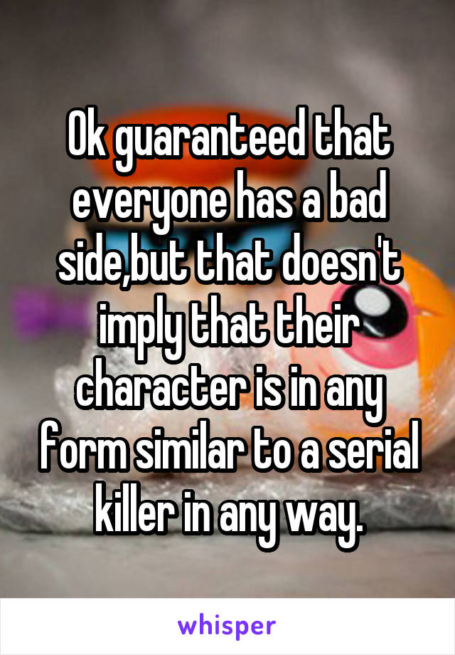 Ok guaranteed that everyone has a bad side,but that doesn't imply that their character is in any form similar to a serial killer in any way.