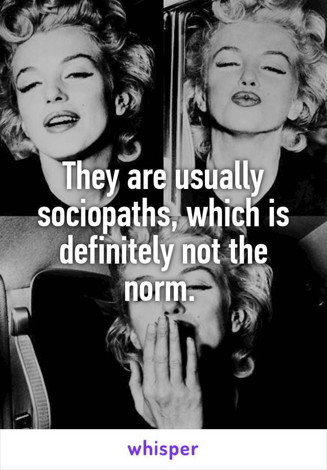 They are usually sociopaths, which is definitely not the norm. 