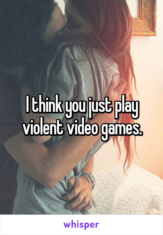 I think you just play violent video games.