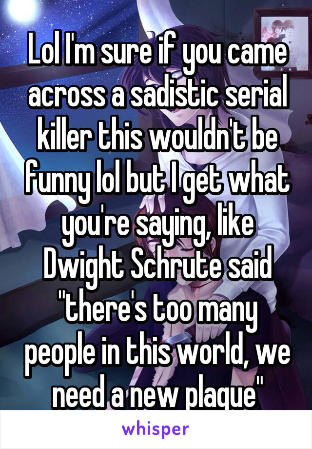 Lol I'm sure if you came across a sadistic serial killer this wouldn't be funny lol but I get what you're saying, like Dwight Schrute said "there's too many people in this world, we need a new plague"