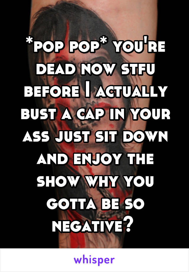 *pop pop* you're dead now stfu before I actually bust a cap in your ass just sit down and enjoy the show why you gotta be so negative? 