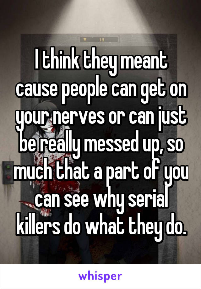 I think they meant cause people can get on your nerves or can just be really messed up, so much that a part of you can see why serial killers do what they do.