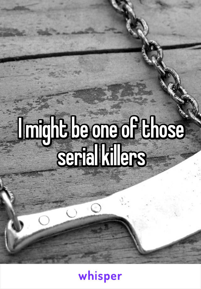 I might be one of those serial killers