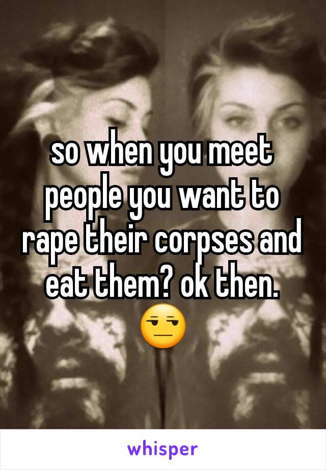 so when you meet people you want to rape their corpses and eat them? ok then. 😒