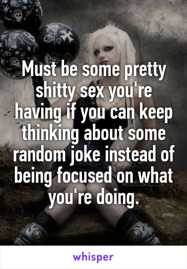 Must be some pretty shitty sex you're having if you can keep thinking about some random joke instead of being focused on what you're doing.