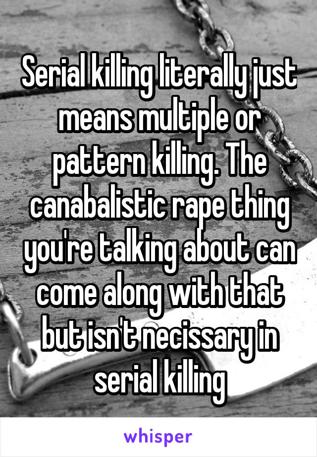 Serial killing literally just means multiple or pattern killing. The canabalistic rape thing you're talking about can come along with that but isn't necissary in serial killing
