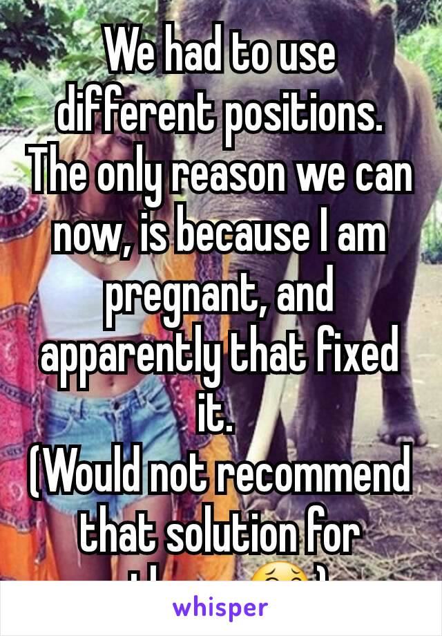 We had to use different positions.  The only reason we can now, is because I am pregnant, and apparently that fixed it. 
(Would not recommend that solution for others. 😂)