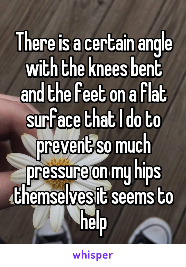 There is a certain angle with the knees bent and the feet on a flat surface that I do to prevent so much pressure on my hips themselves it seems to help