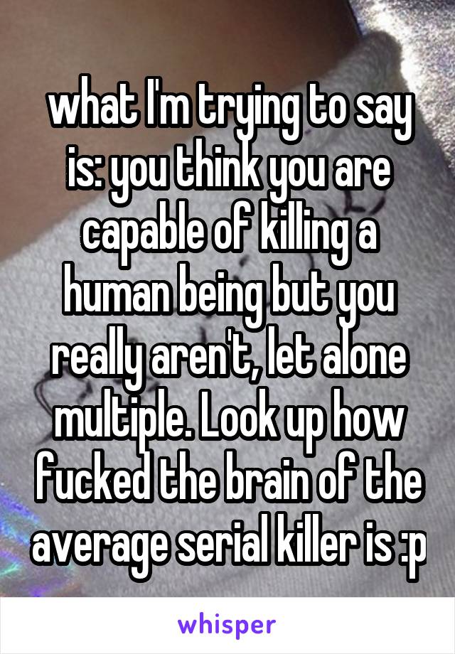 what I'm trying to say is: you think you are capable of killing a human being but you really aren't, let alone multiple. Look up how fucked the brain of the average serial killer is :p