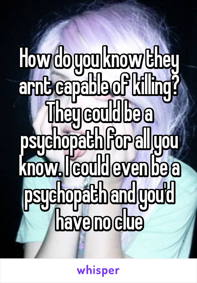 How do you know they arnt capable of killing? They could be a psychopath for all you know. I could even be a psychopath and you'd have no clue