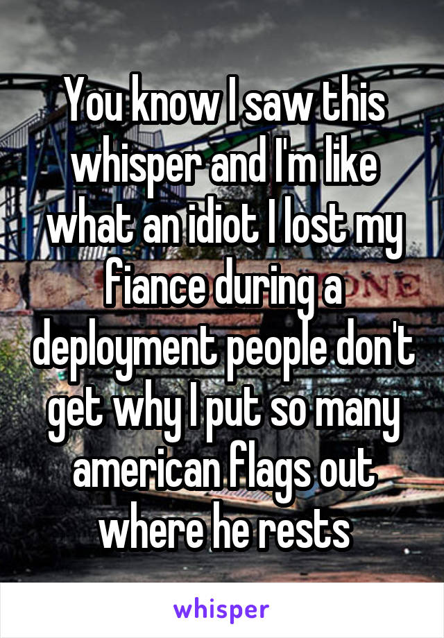You know I saw this whisper and I'm like what an idiot I lost my fiance during a deployment people don't get why I put so many american flags out where he rests