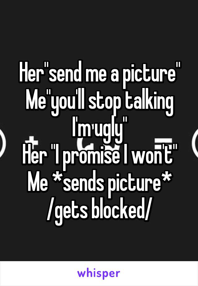 Her"send me a picture"
Me"you'll stop talking I'm ugly"
Her "I promise I won't"
Me *sends picture*
/gets blocked/