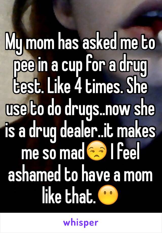 My mom has asked me to pee in a cup for a drug test. Like 4 times. She use to do drugs..now she is a drug dealer..it makes me so mad😒 I feel ashamed to have a mom like that.😶