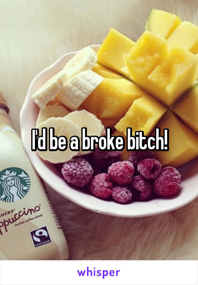 I'd be a broke bitch!