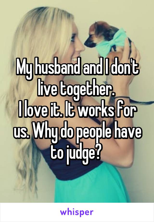 My husband and I don't live together. 
I love it. It works for us. Why do people have to judge? 