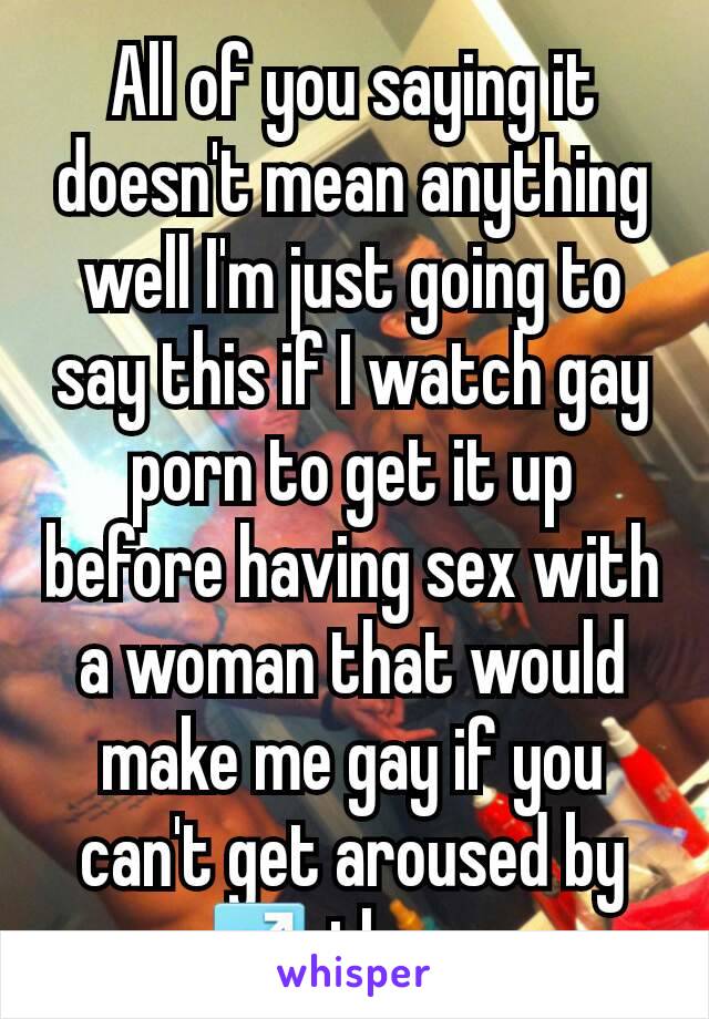 All of you saying it doesn't mean anything well I'm just going to say this if I watch gay porn to get it up before having sex with a woman that would make me gay if you can't get aroused by ♂ then....