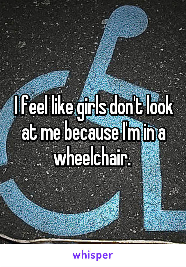 I feel like girls don't look at me because I'm in a wheelchair. 