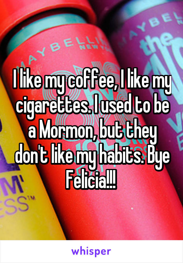 I like my coffee, I like my cigarettes. I used to be a Mormon, but they don't like my habits. Bye Felicia!!! 