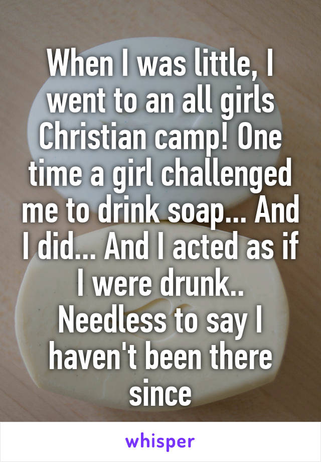 When I was little, I went to an all girls Christian camp! One time a girl challenged me to drink soap... And I did... And I acted as if I were drunk..
Needless to say I haven't been there since