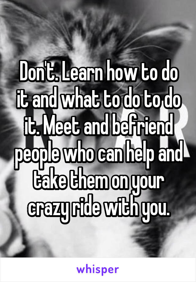 Don't. Learn how to do it and what to do to do it. Meet and befriend people who can help and take them on your crazy ride with you.