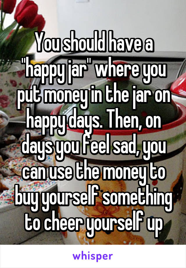 You should have a "happy jar" where you put money in the jar on happy days. Then, on days you feel sad, you can use the money to buy yourself something to cheer yourself up