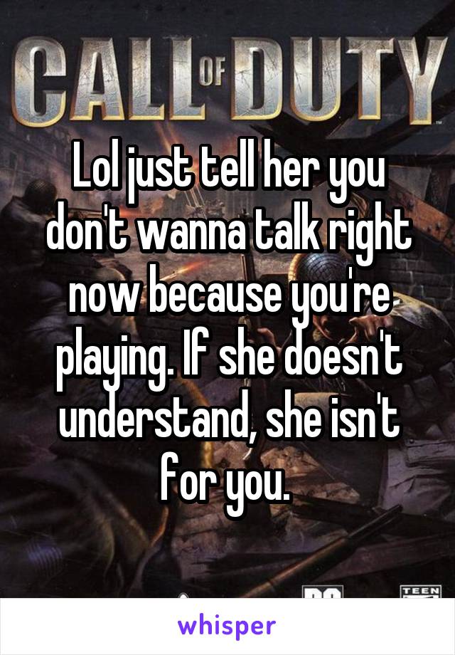 Lol just tell her you don't wanna talk right now because you're playing. If she doesn't understand, she isn't for you. 