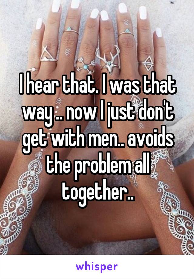 I hear that. I was that way .. now I just don't get with men.. avoids the problem all together..